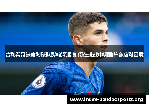 普利希奇缺席对球队影响深远 如何在挑战中调整阵容应对困境