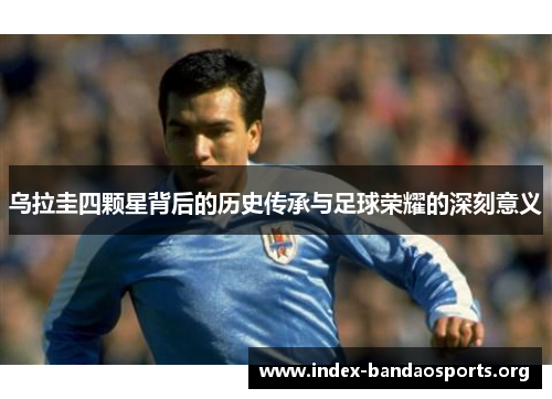 乌拉圭四颗星背后的历史传承与足球荣耀的深刻意义