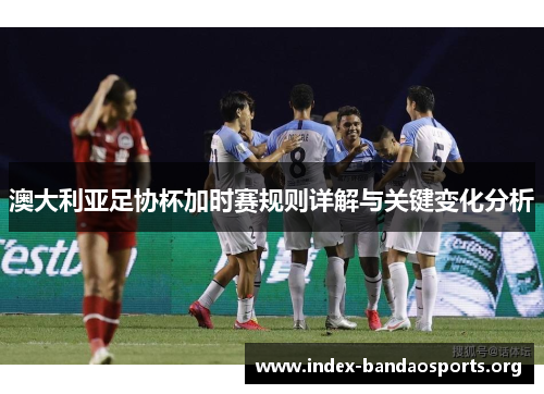 澳大利亚足协杯加时赛规则详解与关键变化分析