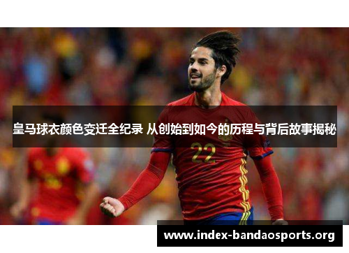 皇马球衣颜色变迁全纪录 从创始到如今的历程与背后故事揭秘